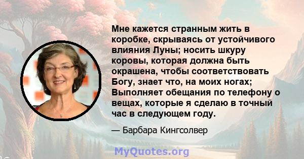 Мне кажется странным жить в коробке, скрываясь от устойчивого влияния Луны; носить шкуру коровы, которая должна быть окрашена, чтобы соответствовать Богу, знает что, на моих ногах; Выполняет обещания по телефону о