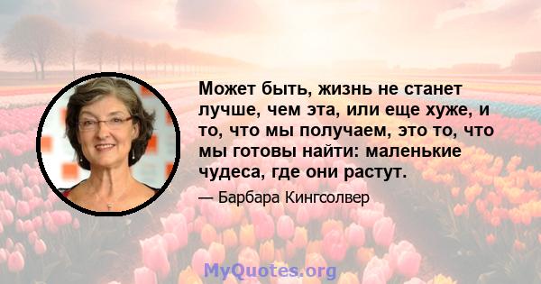 Может быть, жизнь не станет лучше, чем эта, или еще хуже, и то, что мы получаем, это то, что мы готовы найти: маленькие чудеса, где они растут.