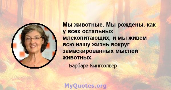 Мы животные. Мы рождены, как у всех остальных млекопитающих, и мы живем всю нашу жизнь вокруг замаскированных мыслей животных.