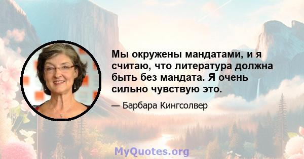 Мы окружены мандатами, и я считаю, что литература должна быть без мандата. Я очень сильно чувствую это.