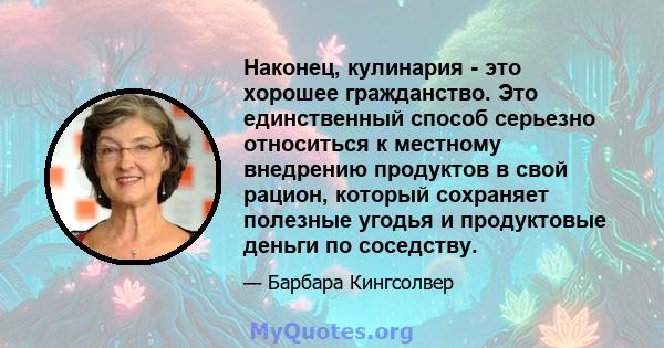 Наконец, кулинария - это хорошее гражданство. Это единственный способ серьезно относиться к местному внедрению продуктов в свой рацион, который сохраняет полезные угодья и продуктовые деньги по соседству.