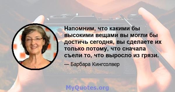 Напомним, что какими бы высокими вещами вы могли бы достичь сегодня, вы сделаете их только потому, что сначала съели то, что выросло из грязи.