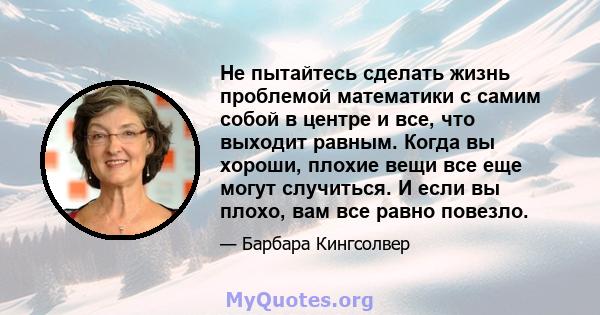 Не пытайтесь сделать жизнь проблемой математики с самим собой в центре и все, что выходит равным. Когда вы хороши, плохие вещи все еще могут случиться. И если вы плохо, вам все равно повезло.