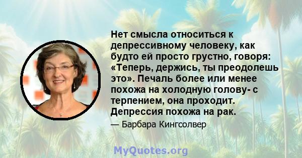 Нет смысла относиться к депрессивному человеку, как будто ей просто грустно, говоря: «Теперь, держись, ты преодолешь это». Печаль более или менее похожа на холодную голову- с терпением, она проходит. Депрессия похожа на 