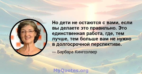 Но дети не остаются с вами, если вы делаете это правильно. Это единственная работа, где, тем лучше, тем больше вам не нужно в долгосрочной перспективе.