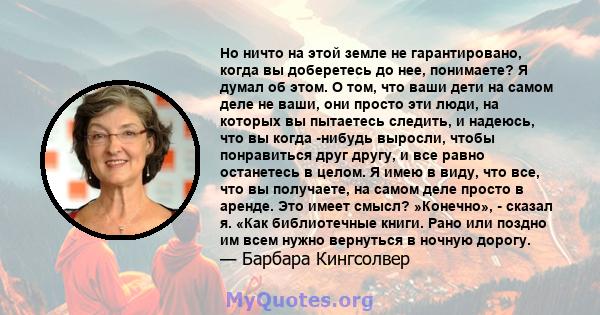 Но ничто на этой земле не гарантировано, когда вы доберетесь до нее, понимаете? Я думал об этом. О том, что ваши дети на самом деле не ваши, они просто эти люди, на которых вы пытаетесь следить, и надеюсь, что вы когда