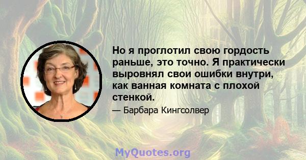 Но я проглотил свою гордость раньше, это точно. Я практически выровнял свои ошибки внутри, как ванная комната с плохой стенкой.