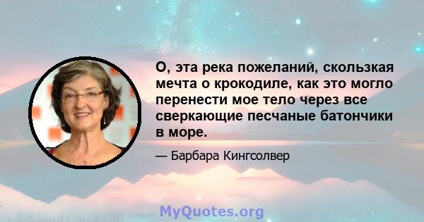 О, эта река пожеланий, скользкая мечта о крокодиле, как это могло перенести мое тело через все сверкающие песчаные батончики в море.