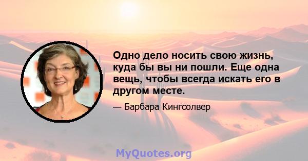 Одно дело носить свою жизнь, куда бы вы ни пошли. Еще одна вещь, чтобы всегда искать его в другом месте.