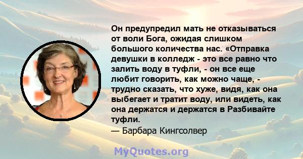 Он предупредил мать не отказываться от воли Бога, ожидая слишком большого количества нас. «Отправка девушки в колледж - это все равно что залить воду в туфли, - он все еще любит говорить, как можно чаще, - трудно