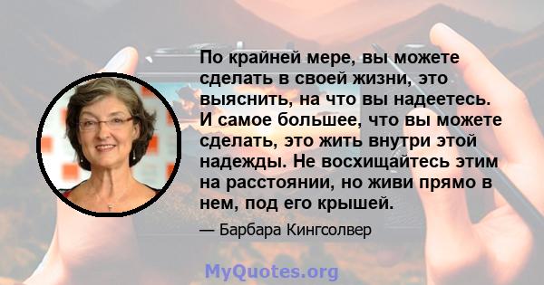 По крайней мере, вы можете сделать в своей жизни, это выяснить, на что вы надеетесь. И самое большее, что вы можете сделать, это жить внутри этой надежды. Не восхищайтесь этим на расстоянии, но живи прямо в нем, под его 