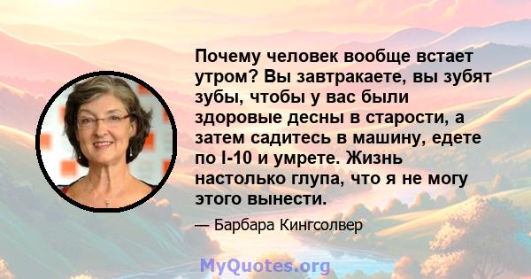 Почему человек вообще встает утром? Вы завтракаете, вы зубят зубы, чтобы у вас были здоровые десны в старости, а затем садитесь в машину, едете по I-10 и умрете. Жизнь настолько глупа, что я не могу этого вынести.