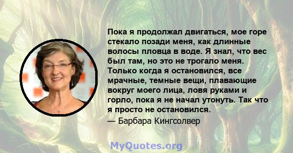 Пока я продолжал двигаться, мое горе стекало позади меня, как длинные волосы пловца в воде. Я знал, что вес был там, но это не трогало меня. Только когда я остановился, все мрачные, темные вещи, плавающие вокруг моего