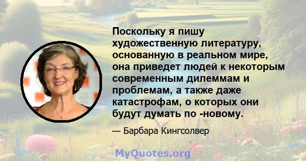 Поскольку я пишу художественную литературу, основанную в реальном мире, она приведет людей к некоторым современным дилеммам и проблемам, а также даже катастрофам, о которых они будут думать по -новому.