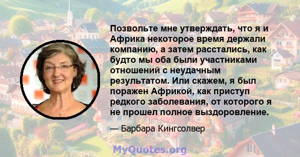 Позвольте мне утверждать, что я и Африка некоторое время держали компанию, а затем расстались, как будто мы оба были участниками отношений с неудачным результатом. Или скажем, я был поражен Африкой, как приступ редкого