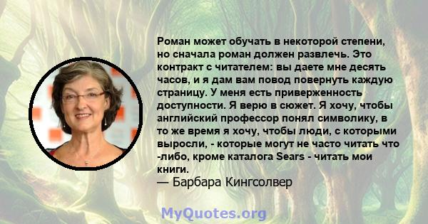 Роман может обучать в некоторой степени, но сначала роман должен развлечь. Это контракт с читателем: вы даете мне десять часов, и я дам вам повод повернуть каждую страницу. У меня есть приверженность доступности. Я верю 