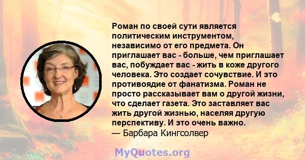 Роман по своей сути является политическим инструментом, независимо от его предмета. Он приглашает вас - больше, чем приглашает вас, побуждает вас - жить в коже другого человека. Это создает сочувствие. И это противоядие 