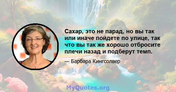 Сахар, это не парад, но вы так или иначе пойдете по улице, так что вы так же хорошо отбросите плечи назад и подберут темп.