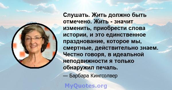 Слушать. Жить должно быть отмечено. Жить - значит изменить, приобрести слова истории, и это единственное празднование, которое мы, смертные, действительно знаем. Честно говоря, в идеальной неподвижности я только