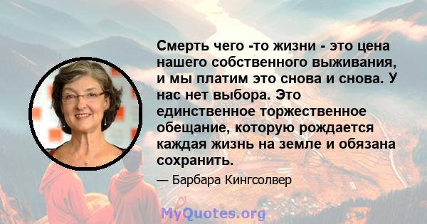 Смерть чего -то жизни - это цена нашего собственного выживания, и мы платим это снова и снова. У нас нет выбора. Это единственное торжественное обещание, которую рождается каждая жизнь на земле и обязана сохранить.