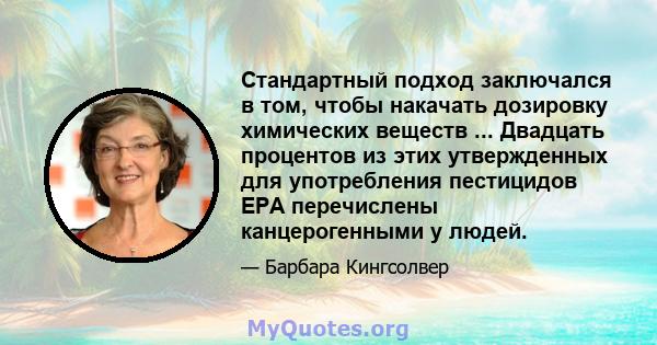 Стандартный подход заключался в том, чтобы накачать дозировку химических веществ ... Двадцать процентов из этих утвержденных для употребления пестицидов EPA перечислены канцерогенными у людей.