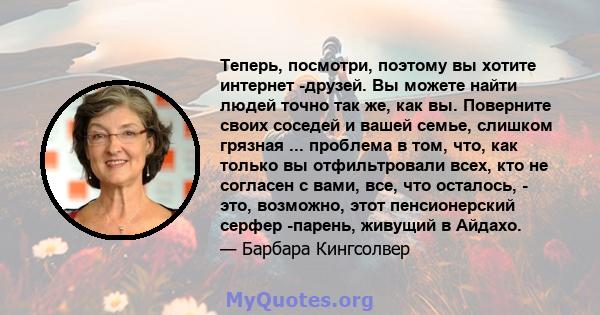 Теперь, посмотри, поэтому вы хотите интернет -друзей. Вы можете найти людей точно так же, как вы. Поверните своих соседей и вашей семье, слишком грязная ... проблема в том, что, как только вы отфильтровали всех, кто не