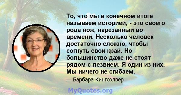 То, что мы в конечном итоге называем историей, - это своего рода нож, нарезанный во времени. Несколько человек достаточно сложно, чтобы согнуть свой край. Но большинство даже не стоят рядом с лезвием. Я один из них. Мы