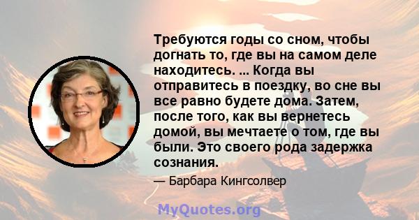 Требуются годы со сном, чтобы догнать то, где вы на самом деле находитесь. ... Когда вы отправитесь в поездку, во сне вы все равно будете дома. Затем, после того, как вы вернетесь домой, вы мечтаете о том, где вы были.