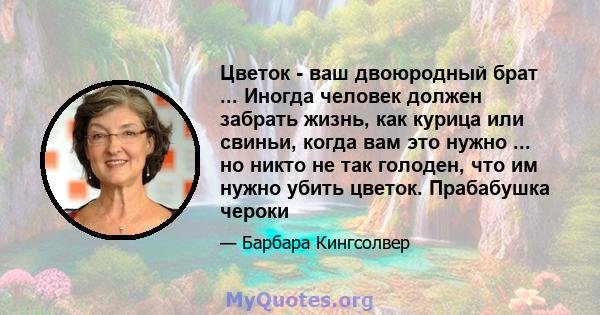 Цветок - ваш двоюродный брат ... Иногда человек должен забрать жизнь, как курица или свиньи, когда вам это нужно ... но никто не так голоден, что им нужно убить цветок. Прабабушка чероки