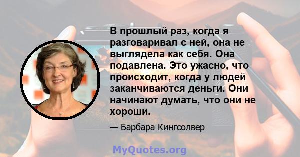 В прошлый раз, когда я разговаривал с ней, она не выглядела как себя. Она подавлена. Это ужасно, что происходит, когда у людей заканчиваются деньги. Они начинают думать, что они не хороши.