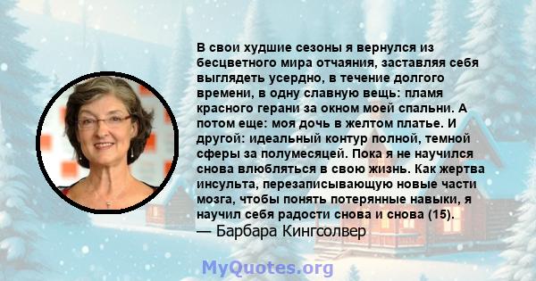 В свои худшие сезоны я вернулся из бесцветного мира отчаяния, заставляя себя выглядеть усердно, в течение долгого времени, в одну славную вещь: пламя красного герани за окном моей спальни. А потом еще: моя дочь в желтом 