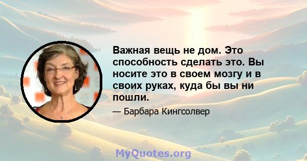 Важная вещь не дом. Это способность сделать это. Вы носите это в своем мозгу и в своих руках, куда бы вы ни пошли.