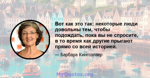 Вот как это так: некоторые люди довольны тем, чтобы подождать, пока вы не спросите, в то время как другие прыгают прямо со всей историей.