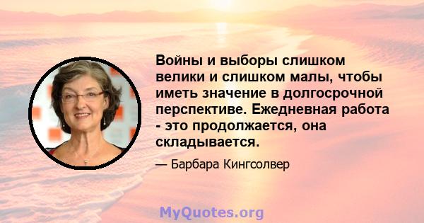 Войны и выборы слишком велики и слишком малы, чтобы иметь значение в долгосрочной перспективе. Ежедневная работа - это продолжается, она складывается.