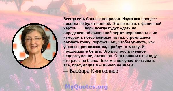 Всегда есть больше вопросов. Наука как процесс никогда не будет полной. Это не гонка, с финишной чертой .... Люди всегда будут ждать на определенной финишной черте: журналисты с их камерами, нетерпеливые толпы,