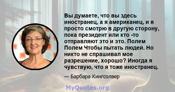 Вы думаете, что вы здесь иностранец, а я американец, и я просто смотрю в другую сторону, пока президент или кто -то отправляют это и это. Полем Полем Чтобы пытать людей. Но никто не спрашивал мое разрешение, хорошо?