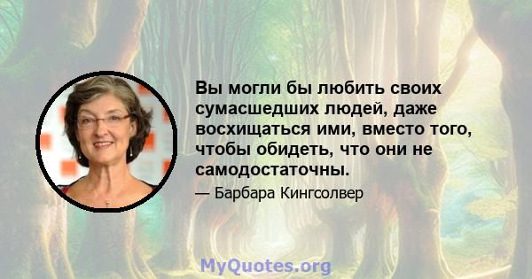 Вы могли бы любить своих сумасшедших людей, даже восхищаться ими, вместо того, чтобы обидеть, что они не самодостаточны.