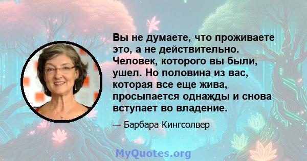 Вы не думаете, что проживаете это, а не действительно. Человек, которого вы были, ушел. Но половина из вас, которая все еще жива, просыпается однажды и снова вступает во владение.