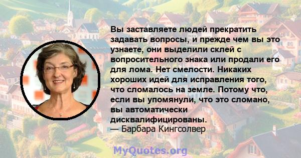 Вы заставляете людей прекратить задавать вопросы, и прежде чем вы это узнаете, они выделили склей с вопросительного знака или продали его для лома. Нет смелости. Никаких хороших идей для исправления того, что сломалось