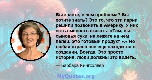 Вы знаете, в чем проблема? Вы хотите знать? Это то, что эти парни решили позвонить в Америку. У них есть смелость сказать: «Там, вы, сыновья суки, не лежате на нем палец. Это готовый продукт ».« Но любая страна все еще