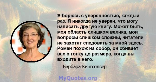 Я борюсь с уверенностью, каждый раз. Я никогда не уверен, что могу написать другую книгу. Может быть, моя область слишком велика, мои вопросы слишком сложны, читатели не захотят следовать за мной здесь. Роман похож на