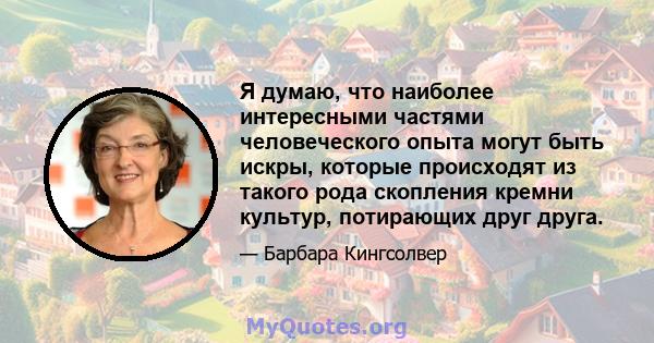 Я думаю, что наиболее интересными частями человеческого опыта могут быть искры, которые происходят из такого рода скопления кремни культур, потирающих друг друга.