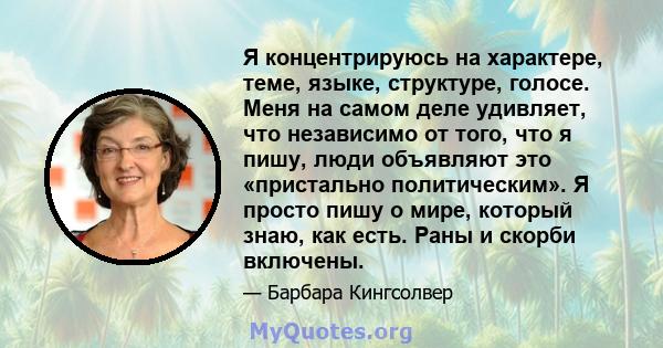 Я концентрируюсь на характере, теме, языке, структуре, голосе. Меня на самом деле удивляет, что независимо от того, что я пишу, люди объявляют это «пристально политическим». Я просто пишу о мире, который знаю, как есть. 