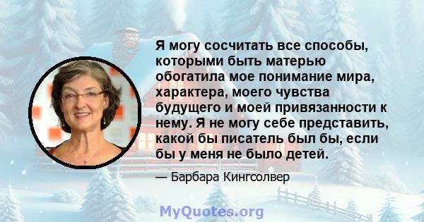 Я могу сосчитать все способы, которыми быть матерью обогатила мое понимание мира, характера, моего чувства будущего и моей привязанности к нему. Я не могу себе представить, какой бы писатель был бы, если бы у меня не