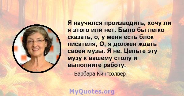 Я научился производить, хочу ли я этого или нет. Было бы легко сказать, о, у меня есть блок писателя, О, я должен ждать своей музы. Я не. Цепьте эту музу к вашему столу и выполните работу.