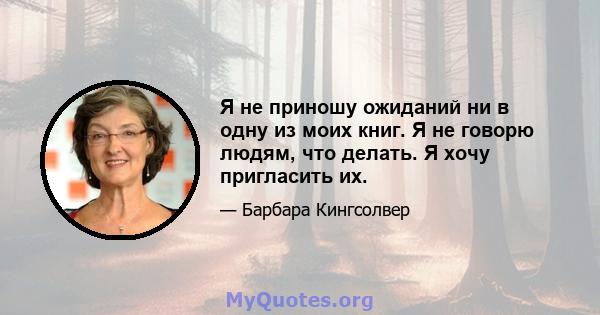 Я не приношу ожиданий ни в одну из моих книг. Я не говорю людям, что делать. Я хочу пригласить их.