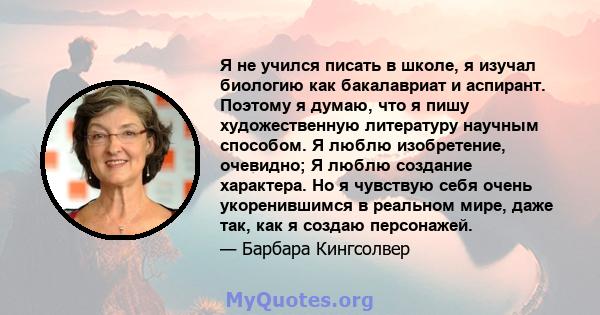 Я не учился писать в школе, я изучал биологию как бакалавриат и аспирант. Поэтому я думаю, что я пишу художественную литературу научным способом. Я люблю изобретение, очевидно; Я люблю создание характера. Но я чувствую