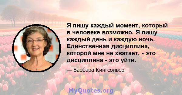 Я пишу каждый момент, который в человеке возможно. Я пишу каждый день и каждую ночь. Единственная дисциплина, которой мне не хватает, - это дисциплина - это уйти.