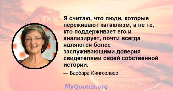 Я считаю, что люди, которые переживают катаклизм, а не те, кто поддерживает его и анализирует, почти всегда являются более заслуживающими доверия свидетелями своей собственной истории.