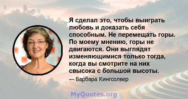 Я сделал это, чтобы выиграть любовь и доказать себя способным. Не перемещать горы. По моему мнению, горы не двигаются. Они выглядят изменяющимися только тогда, когда вы смотрите на них свысока с большой высоты.